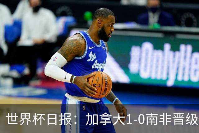 世界杯日报：加拿大1-0南非晋级创历史 韩国主帅洪明甫下课